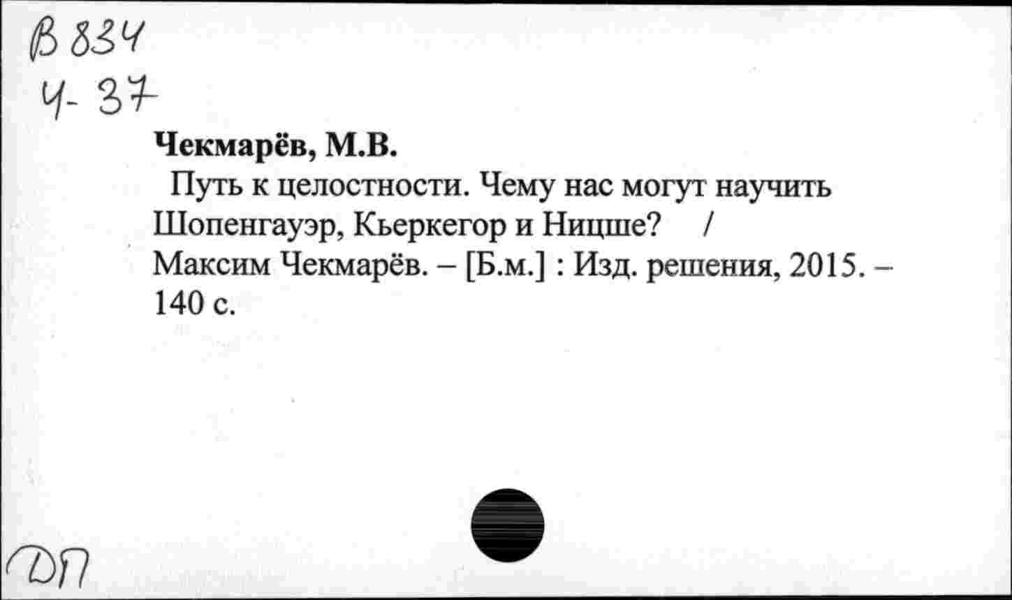 ﻿$834
Чекмарёв, М.В.
Путь к целостности. Чему нас могут научить Шопенгауэр, Кьеркегор и Ницше? /
Максим Чекмарёв. - [Б.м.] : Изд. решения, 2015.
140 с.
ПУП